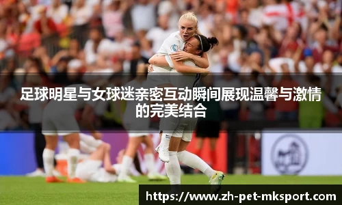 足球明星与女球迷亲密互动瞬间展现温馨与激情的完美结合