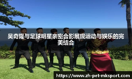 吴奇隆与足球明星亲密合影展现运动与娱乐的完美结合
